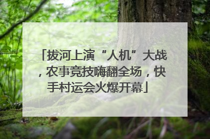 拔河上演“人机”大战，农事竞技嗨翻全场，快手村运会火爆开幕