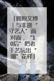 拥抱文博｜与非遗“守艺人”面对面，“10后”把老手艺玩出“潮”花样