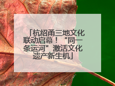 杭绍甬三地文化联动启幕！“同一条运河”激活文化遗产新生机