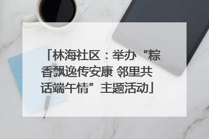 林海社区：举办“粽香飘逸传安康 邻里共话端午情”主题活动