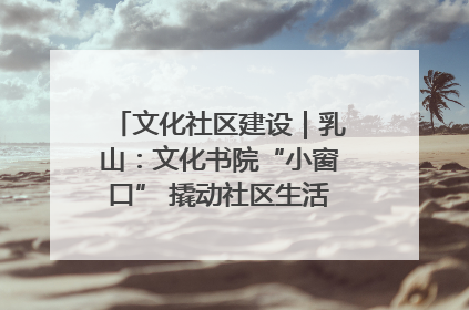 文化社区建设｜乳山：文化书院“小窗口” 撬动社区生活“大幸福”