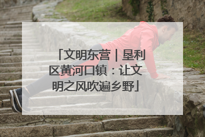 文明东营｜垦利区黄河口镇：让文明之风吹遍乡野