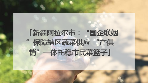 新疆阿拉尔市：“国企联姻”保障辖区蔬菜供应 “产供销”一体托稳市民菜篮子