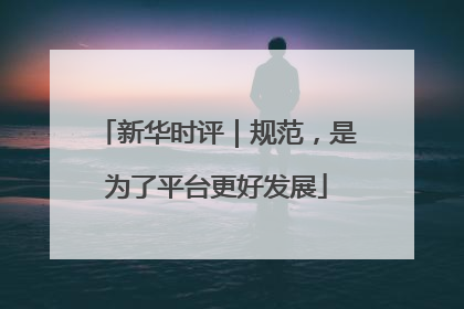 新华时评｜规范，是为了平台更好发展