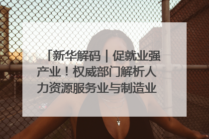 新华解码｜促就业强产业！权威部门解析人力资源服务业与制造业融合发展试点