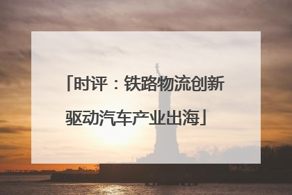 时评：铁路物流创新驱动汽车产业出海