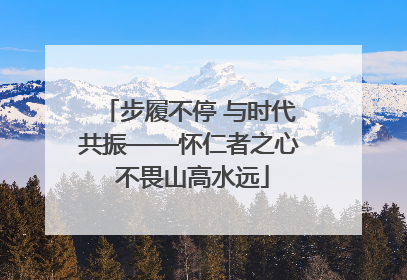 步履不停 与时代共振——怀仁者之心 不畏山高水远