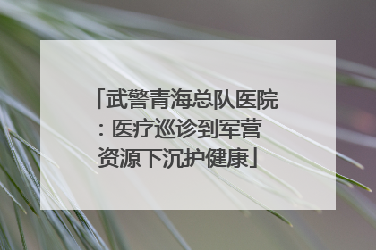 武警青海总队医院：医疗巡诊到军营  资源下沉护健康