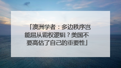 澳洲学者：多边秩序岂能屈从霸权逻辑？美国不要高估了自己的重要性
