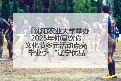 沈阳农业大学举办2025年仲夏饮食文化节多元活动点亮毕业季 “辽宁优品”进校园首站启动