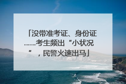 没带准考证、身份证……考生频出“小状况”，民警火速出马