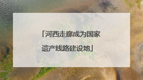 河西走廊成为国家遗产线路建设地