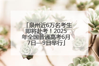 泉州近6万名考生即将赴考！2025年全国普通高考6月7日—9日举行