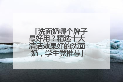 洗面奶哪个牌子最好用？精选十大清洁效果好的洗面奶，学生党推荐