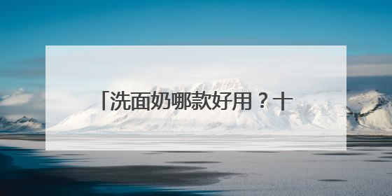 洗面奶哪款好用？十款公认好用的洗面奶品牌，效果出众！