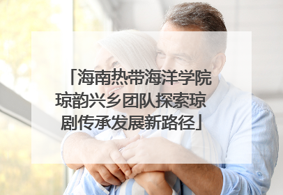 海南热带海洋学院琼韵兴乡团队探索琼剧传承发展新路径