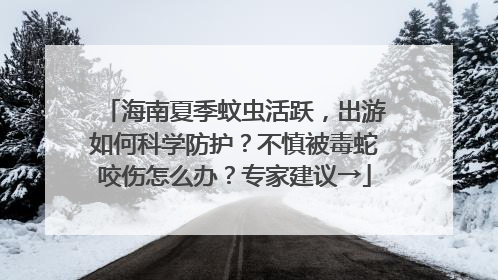 海南夏季蚊虫活跃，出游如何科学防护？不慎被毒蛇咬伤怎么办？专家建议→