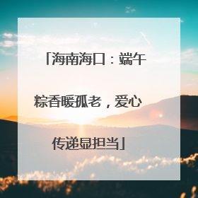 海南海口：端午粽香暖孤老，爱心传递显担当