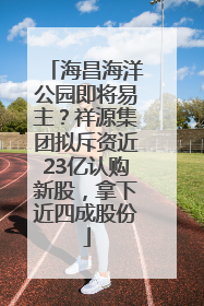 海昌海洋公园即将易主？祥源集团拟斥资近23亿认购新股，拿下近四成股份