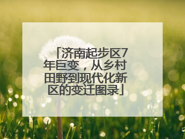 济南起步区7年巨变，从乡村田野到现代化新区的变迁图录