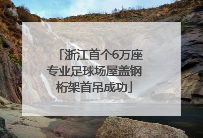 浙江首个6万座专业足球场屋盖钢桁架首吊成功