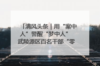 清风头条｜用“案中人”警醒“梦中人” 武陵源区百名干部“零距离”接受警示教育