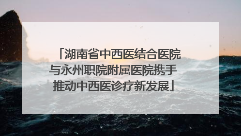 湖南省中西医结合医院与永州职院附属医院携手推动中西医诊疗新发展