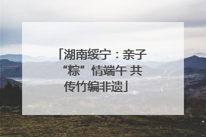湖南绥宁：亲子“粽”情端午 共传竹编非遗