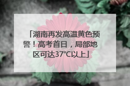 湖南再发高温黄色预警！高考首日，局部地区可达37℃以上