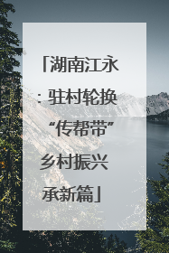 湖南江永：驻村轮换“传帮带” 乡村振兴承新篇