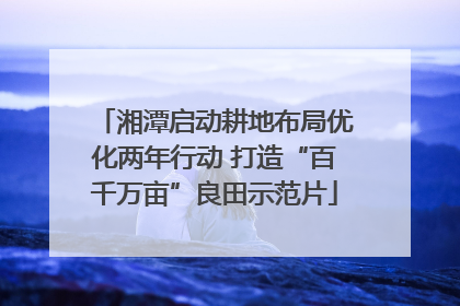 湘潭启动耕地布局优化两年行动 打造“百千万亩”良田示范片