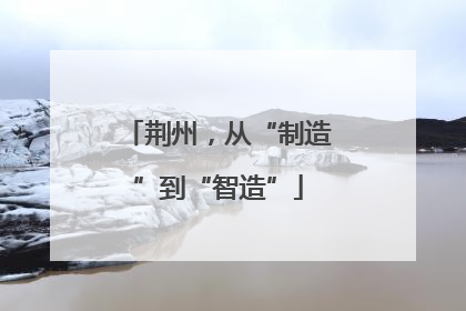 荆州，从“制造”到“智造”
