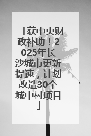获中央财政补助！2025年长沙城市更新提速，计划改造30个城中村项目