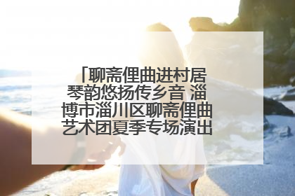 聊斋俚曲进村居 琴韵悠扬传乡音 淄博市淄川区聊斋俚曲艺术团夏季专场演出在杏园子村举行