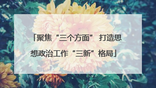聚焦“三个方面” 打造思想政治工作“三新”格局