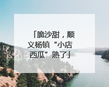 脆沙甜，顺义杨镇“小店西瓜”熟了