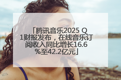 腾讯音乐2025 Q1财报发布，在线音乐订阅收入同比增长16.6%至42.2亿元