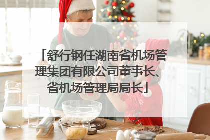 舒行钢任湖南省机场管理集团有限公司董事长、省机场管理局局长