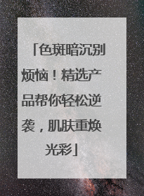 色斑暗沉别烦恼！精选产品帮你轻松逆袭，肌肤重焕光彩