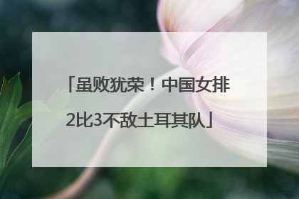 虽败犹荣！中国女排2比3不敌土耳其队