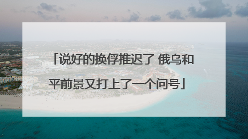 说好的换俘推迟了 俄乌和平前景又打上了一个问号