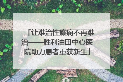 让难治性癫痫不再难治——胜利油田中心医院助力患者重获新生