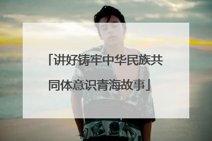 讲好铸牢中华民族共同体意识青海故事