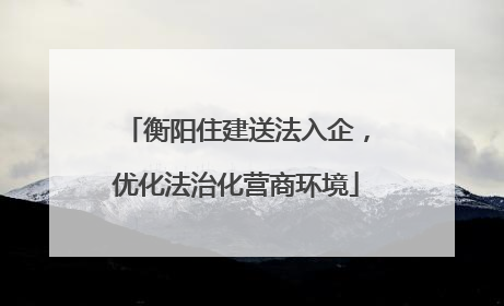 衡阳住建送法入企，优化法治化营商环境