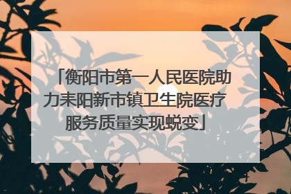 衡阳市第一人民医院助力耒阳新市镇卫生院医疗服务质量实现蜕变