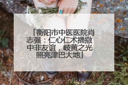 衡阳市中医医院肖志强：仁心仁术播撒中非友谊，岐黄之光照亮津巴大地