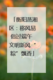 衡阳蒸湘区：移风易俗过端午 文明新风“粽”飘香
