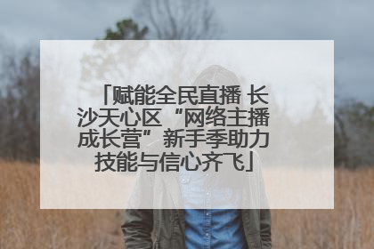赋能全民直播 长沙天心区“网络主播成长营”新手季助力技能与信心齐飞