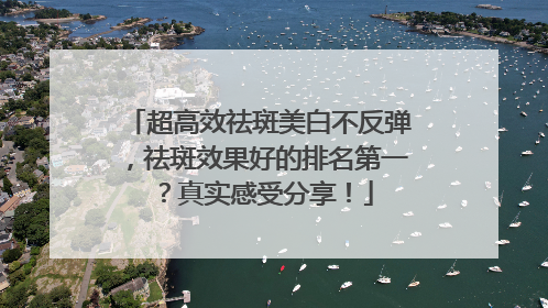 超高效祛斑美白不反弹，祛斑效果好的排名第一？真实感受分享！