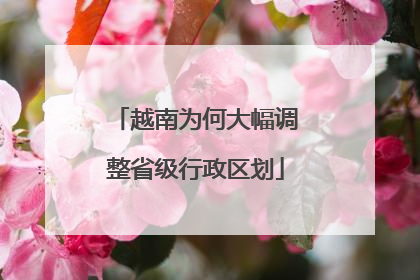 越南为何大幅调整省级行政区划